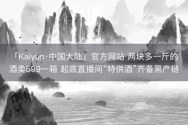 「Kaiyun·中国大陆」官方网站 两块多一斤的酒卖599一箱 起底直播间“特供酒”齐备黑产链