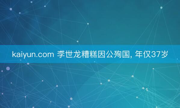 kaiyun.com 李世龙糟糕因公殉国， 年仅37岁
