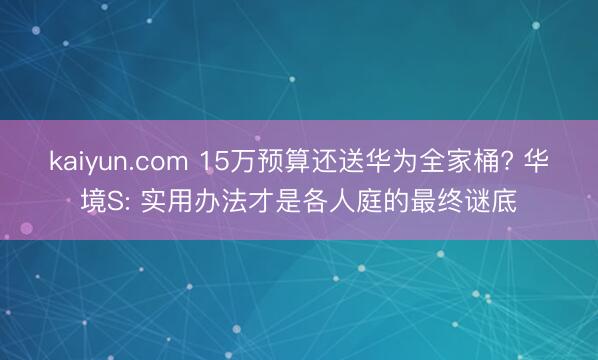 kaiyun.com 15万预算还送华为全家桶? 华境S: 实用办法才是各人庭的最终谜底
