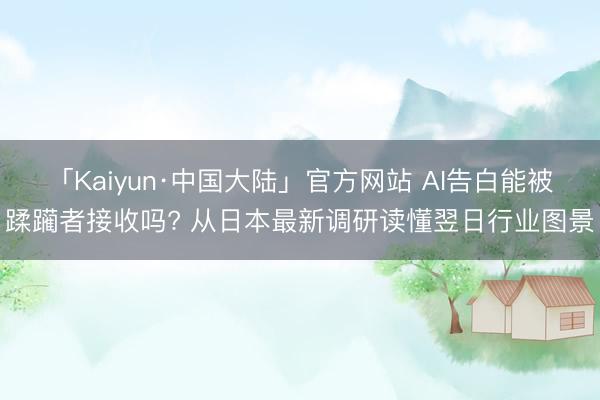 「Kaiyun·中国大陆」官方网站 AI告白能被蹂躏者接收吗? 从日本最新调研读懂翌日行业图景