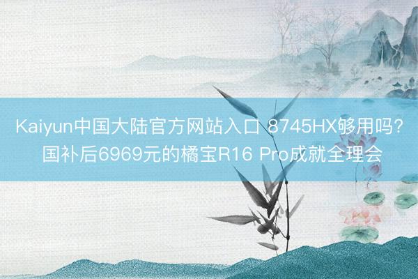 Kaiyun中国大陆官方网站入口 8745HX够用吗? 国补后6969元的橘宝R16 Pro成就全理会