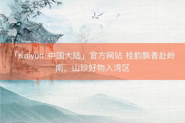 「Kaiyun·中国大陆」官方网站 桂韵飘香赴岭南，山珍好物入湾区