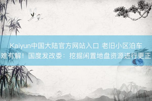 Kaiyun中国大陆官方网站入口 老旧小区泊车难有解！国度发改委：挖掘闲置地盘资源进行更正