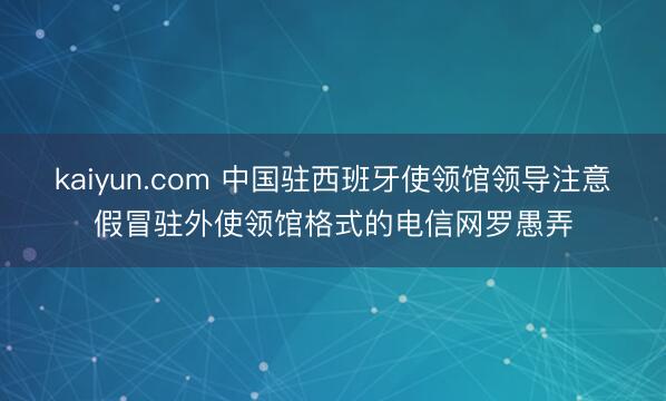 kaiyun.com 中国驻西班牙使领馆领导注意假冒驻外使领馆格式的电信网罗愚弄